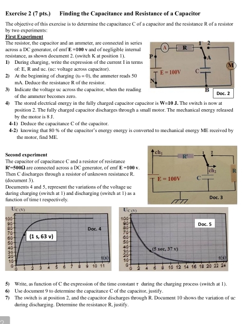 (7 pts.) Finding the Capacitance and Resistance of a Capacitor
The objective of this exercise is to determine the capacitance C of a capacitor and the resistance R of a resistor
by two experiments:
First Experiment
The resistor, the capacitor and an ammeter, are connected in series
across a DC generator, of emf E=100 v and of negligible internal
resistance, as shown document 2. (switch K at position 1). 
1) During charging, write the expression of the current I in terms
of: E, R and uc. (uc: voltage across capacitor).
2) At the beginning of charging (t_0=0) , the ammeter reads 50
mA. Deduce the resistance R of the resistor. 
3) Indicate the voltage uc across the capacitor, when the reading
of the ammeter becomes zero.
4) The stored electrical energy in the fully charged capacitor capacitor is W=10J , The switch is now at
position 2. The fully charged capacitor discharges through a small motor. The mechanical energy released
by the motor is 8 J.
4-1) Deduce the capacitance C of the capacitor.
4-2) knowing that 80 % of the capacitor’s energy energy is converted to mechanical energy ME received by
the motor, find ME.
Second experiment 
The capacitor of capacitance C and a resistor of resistance
R'=500Omega are connected across a DC generator, of emf E=100v.
Then C discharges through a resistor of unknown resistance R.
(document 3). 
Documents 4 and 5, represent the variations of the voltage uc
during charging (switch at 1) and discharging (switch at 1) as a
function of time t respectively.
 
5) Write, as function of C the expression of the time constantτ during the charging process (switch at 1).
6) Use document 9 to determine the capacitance C of the capacitor, justify.
7) The switch is at position 2, and the capacitor discharges through R. Document 10 shows the variation of uc
during discharging. Determine the resistance R, justify.