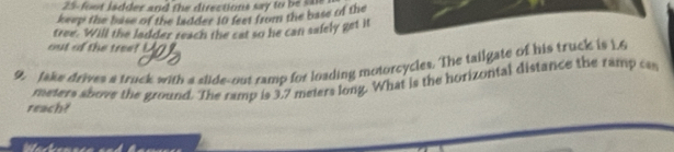 25-foot ladder and the directions say to be saie 
keep the base of the ladder 10 feet from the base of the 
tree. Will the ladder reach the cat so he can salely get it 
out of the tree? 
9. Jake drives a truck with a slide-out ramp for loading motorcycles. The tailgate of his truck is 1.6
meters above the ground. The ramp is 3.7 meters long. What is the horizontal distance the ramp cas 
reach?