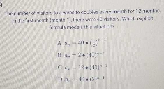 The number of visitors to a website doubles every month for 12 months.
In the first month (month 1), there were 40 visitors. Which explicit
formula models this situation?
A . a_n=40· ( 1/2 )^n-1
B . a_n=2· (40)^n-1
C . a_n=12· (40)^n-1
D a_n=40· (2)^n-1