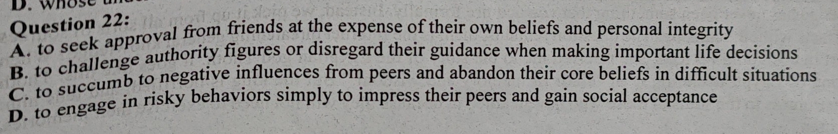 whose
Question 22:
A. to seek approval from friends at the expense of their own beliefs and personal integrity
B. to challenge authority figures or disregard their guidance when making important life decisions
C. to succumb to negative influences from peers and abandon their core beliefs in difficult situations
D. to engage in risky behaviors simply to impress their peers and gain social acceptance