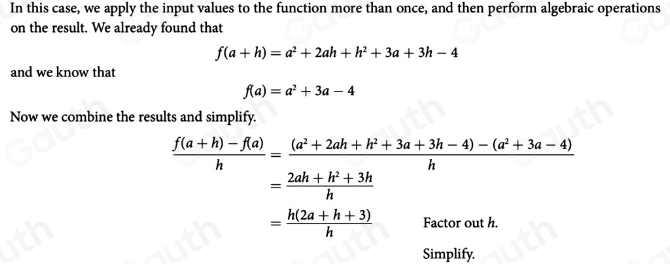 In this case, we apply the input values to the function more than once, and then perform algebraic operations 
on the result. We already found that
f(a+h)=a^2+2ah+h^2+3a+3h-4
and we know that
f(a)=a^2+3a-4
Now we combine the results and simplify.
 (f(a+h)-f(a))/h = ((a^2+2ah+h^2+3a+3h-4)-(a^2+3a-4))/h 
= (2ah+h^2+3h)/h 
= (h(2a+h+3))/h  Factor out h. 
Simplify.