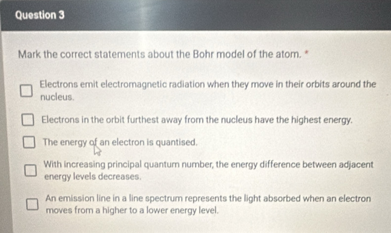 Mark the correct statements about the Bohr model of the atom. *
Electrons emit electromagnetic radiation when they move in their orbits around the
nucleus.
Electrons in the orbit furthest away from the nucleus have the highest energy.
The energy of an electron is quantised.
With increasing principal quantum number, the energy difference between adjacent
energy levels decreases.
An emission line in a line spectrum represents the light absorbed when an electron
moves from a higher to a lower energy level.