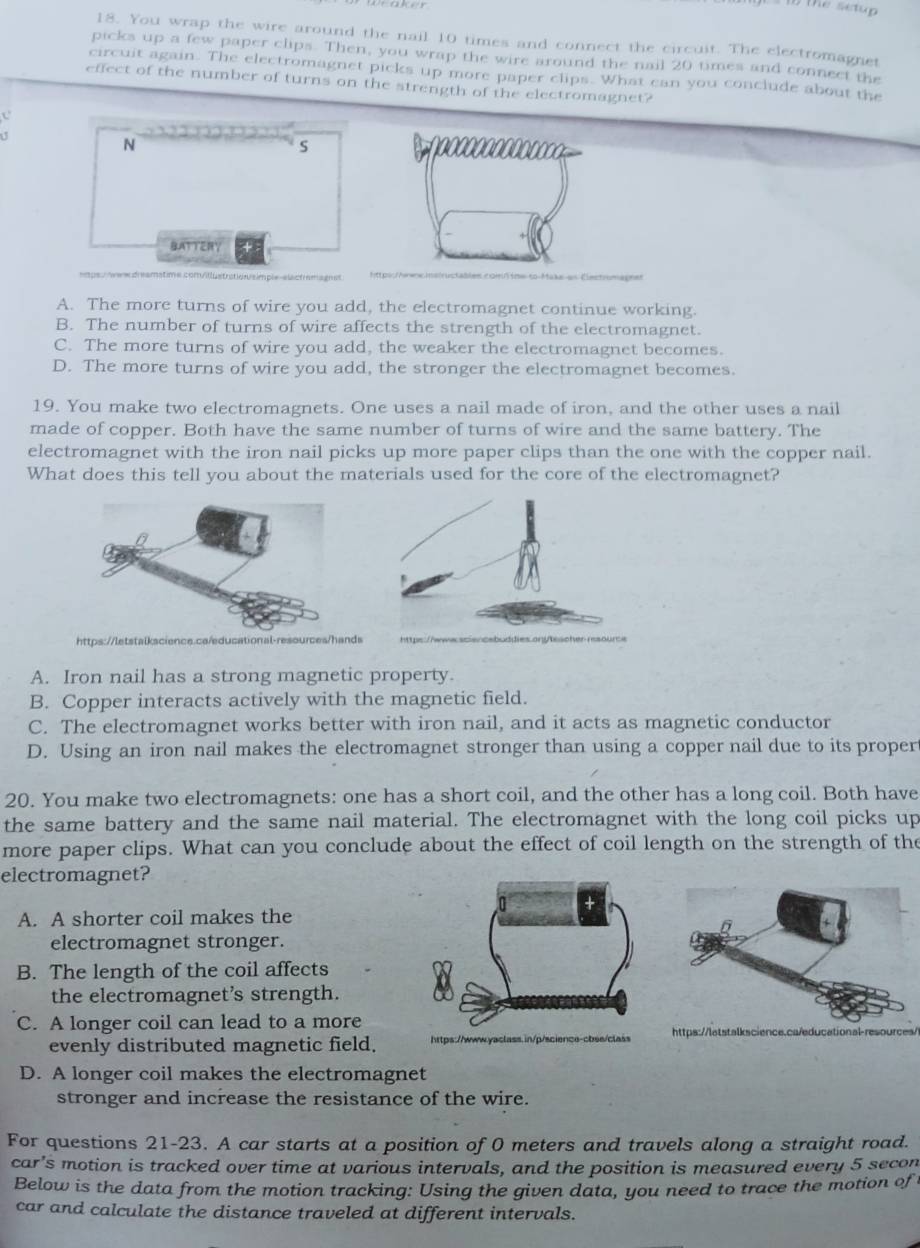 You wrap the wire around the nail 10 times and connect the circuit. The electromagnet
picks up a few paper clips. Then, you wrap the wire around the nail 20 times and connect the
circuit again. The electromagnet picks up more paper clips. What can you conclude about the
effect of the number of turns on the strength of the electromagnet?
N
S
BATTER
A. The more turns of wire you add, the electromagnet continue working.
B. The number of turns of wire affects the strength of the electromagnet.
C. The more turns of wire you add, the weaker the electromagnet becomes.
D. The more turns of wire you add, the stronger the electromagnet becomes.
19. You make two electromagnets. One uses a nail made of iron, and the other uses a nail
made of copper. Both have the same number of turns of wire and the same battery. The
electromagnet with the iron nail picks up more paper clips than the one with the copper nail.
What does this tell you about the materials used for the core of the electromagnet?
https://letstalkscience.ca/educational-resources/hand
A. Iron nail has a strong magnetic property.
B. Copper interacts actively with the magnetic field.
C. The electromagnet works better with iron nail, and it acts as magnetic conductor
D. Using an iron nail makes the electromagnet stronger than using a copper nail due to its proper
20. You make two electromagnets: one has a short coil, and the other has a long coil. Both have
the same battery and the same nail material. The electromagnet with the long coil picks up
more paper clips. What can you conclude about the effect of coil length on the strength of the
electromagnet?
A. A shorter coil makes the
electromagnet stronger.
B. The length of the coil affects
the electromagnet’s strength.
C. A longer coil can lead to a morescience.ca/ed
evenly distributed magnetic field.
D. A longer coil makes the electromagnet
stronger and increase the resistance of the wire.
For questions 21-23. A car starts at a position of 0 meters and travels along a straight road.
car’s motion is tracked over time at various intervals, and the position is measured every 5 secon
Below is the data from the motion tracking: Using the given data, you need to trace the motion of 
car and calculate the distance traveled at different intervals.