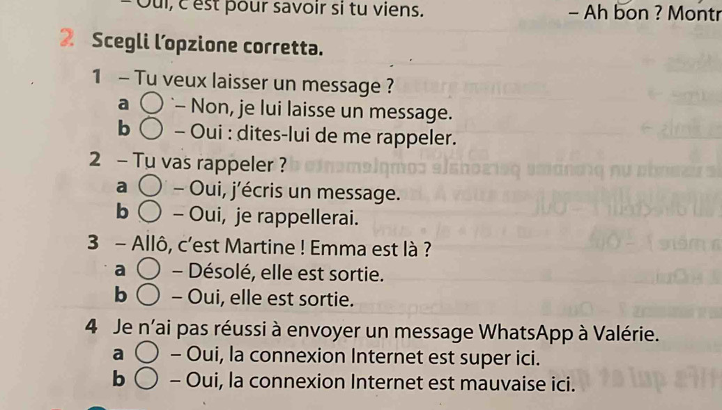 pui, c est pour savoir si tu viens. - Ah bon ? Montr
2 Scegli l’opzione corretta.
1 - Tu veux laisser un message ?
a `- Non, je lui laisse un message.
b - Oui : dites-lui de me rappeler.
2 - Tu vas rappeler ?
a - Oui, j’écris un message.
b - Oui, je rappellerai.
3 - Allô, c'est Martine ! Emma est là ?
a - Désolé, elle est sortie.
b - Oui, elle est sortie.
4 Je n'ai pas réussi à envoyer un message WhatsApp à Valérie.
a - Oui, la connexion Internet est super ici.
b - Oui, la connexion Internet est mauvaise ici.