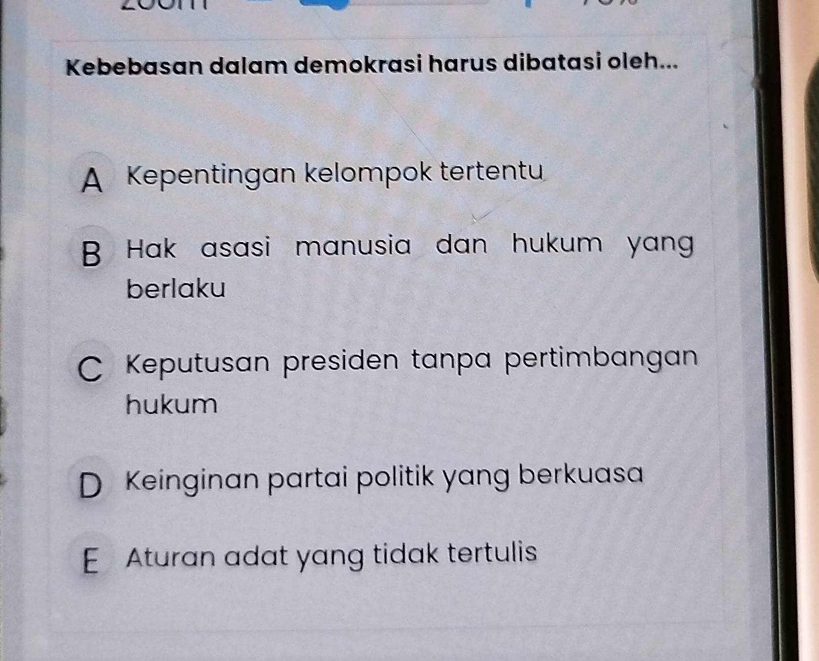 Kebebasan dalam demokrasi harus dibatasi oleh...
A Kepentingan kelompok tertentu
B Hak asasi manusia dan hukum yang
berlaku
C Keputusan presiden tanpa pertimbangan
hukum
D Keinginan partai politik yang berkuasa
E Aturan adat yang tidak tertulis