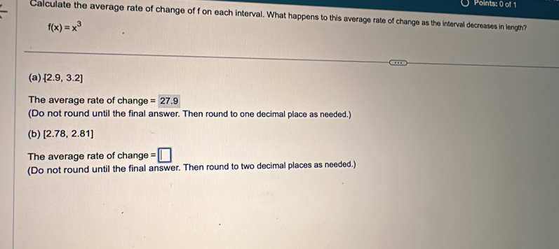 Calculate the average rate of change of f on each interval. What happens to this average rate of change as the interval decreases in length?
f(x)=x^3
(a)  2.9,3.2
The average rate of change =27.9
(Do not round until the final answer. Then round to one decimal place as needed.)
(b) [2.78,2.81]
The average rate of cha nge=□
(Do not round until the final answer. Then round to two decimal places as needed.)