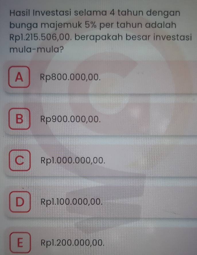 Hasil Investasi selama 4 tahun dengan
bunga majemuk 5% per tahun adalah
Rp1.215.506,00. berapakah besar investasi
mula-mula?
A Rp800.000,00.
B Rp900.000,00.
C Rp1.000.000,00.
DRp1.100.000,00.
E Rp1.200.000,00.