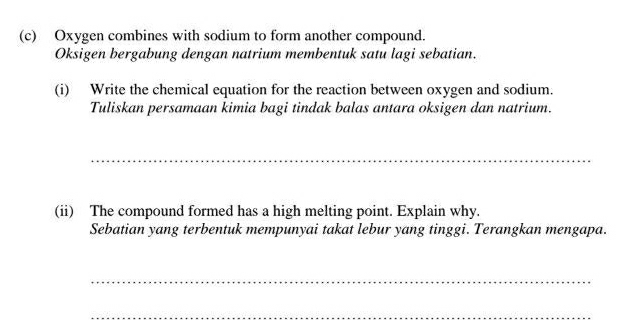 Oxygen combines with sodium to form another compound. 
Oksigen bergabung dengan natrium membentuk satu lagi sebatian. 
(i) Write the chemical equation for the reaction between oxygen and sodium. 
Tuliskan persamaan kimia bagi tindak balas antara oksigen dan natrium. 
_ 
(ii) The compound formed has a high melting point. Explain why. 
Sebatian yang terbentuk mempunyai takat lebur yang tinggi. Terangkan mengapa. 
_ 
_