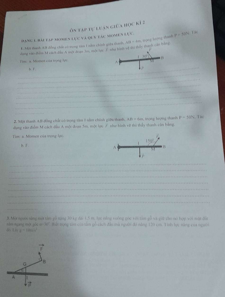 ôn tập tự luận giữa học kì 2
dạng 1. bài tập momen lực và quy tác momen lực,
1. Một thanh AB đồng chất có trọng tâm 1 nằm chính giữa thanh, AB=4m , trọng lượng thanh P=50N , Tác
dụng vào điểm M cách đầu Á một đoạn 3m, một lực như hình vẽ thi thầy thanh cân bằng,
1
1 30°
Tim: a. Momen của trọng lực. M B^(_
_
b. F.
_
_
_
_
_
_
_
_
2. Một thanh AB đồng chất có trọng tâm 1 nằm chính giữa thanh, AB=6m , trọ ng lượng thanh P-50N. Tác
dụng vào điểm M cách đầu A một đoạn 5m, một lực overline F) như hình vẽ thì thấy thanh cân bằng.
Tim: a. Momen của trọng lực.
1
150°
b. F. B
A
M
_
_
_
_
_
_
_
_
3. Một người năng một tấm gỗ nặng 30 kg dài 1.5 m, lực năng vuống góc với tấm gỗ và giữ cho nó hợp với mặt đất
năm ngang một góc a=30° Biết trọng tâm của tấm gồ cách đầu mà người đó năng 120 cm. Tính lực năng của người
đó, Lây g=10m/s^2
vector F
G B
a
A