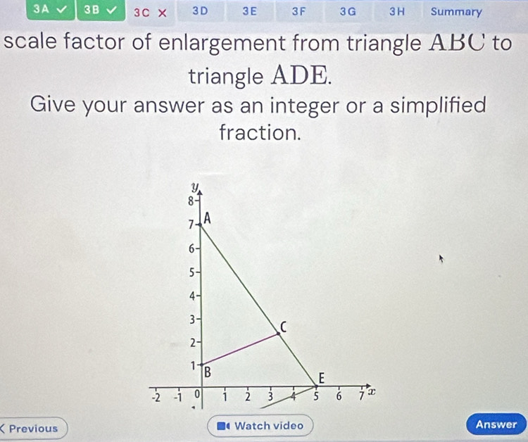 3A 3B 3C × 3D 3E 3F 3G 3 H Summary 
scale factor of enlargement from triangle ABC to 
triangle ADE. 
Give your answer as an integer or a simplified 
fraction. 
Previous Watch video Answer