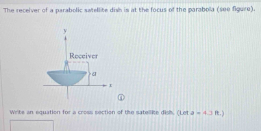 The receiver of a parabolic satellite dish is at the focus of the parabola (see figure).
y
Receiver 
a
x
Write an equation for a cross section of the satellite dish. (Let a=4.3 ft.)