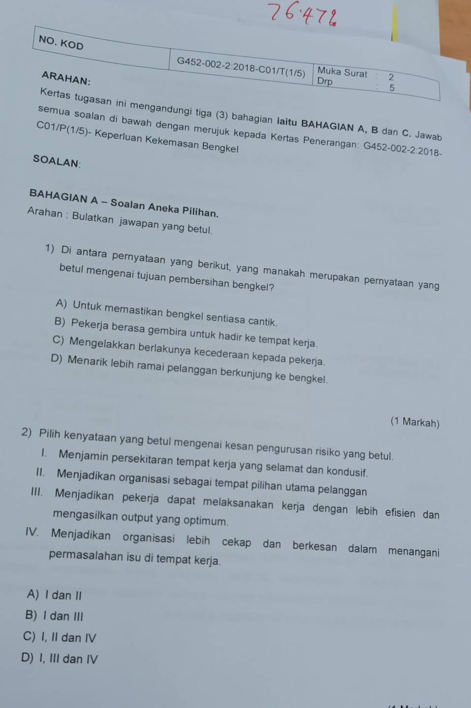 gandungi tiga (3) bahagian iaitu BAHAGIAN A, B dan C. Jawab
semua soalan di bawah dengan merujuk kepada Kertas Penerangan: G452-002-2:2018-
C01/P(1/5) )- Keperluan Kekemasan Bengkel
SOALAN:
BAHAGIAN A - Soalan Aneka Pilihan.
Arahan : Bulatkan jawapan yang betul.
1) Di antara pernyataan yang berikut, yang manakah merupakan pernyataan yang
betul mengenai tujuan pembersihan bengkel?
A) Untuk memastikan bengkel sentiasa cantik.
B) Pekerja berasa gembira untuk hadir ke tempat kerja.
C) Mengelakkan berlakunya kecederaan kepada pekerja.
D) Menarik lebih ramai pelanggan berkunjung ke bengkel.
(1 Markah)
2) Pilih kenyataan yang betul mengenai kesan pengurusan risiko yang betul.
I. Menjamin persekitaran tempat kerja yang selamat dan kondusif.
II. Menjadikan organisasi sebagai tempat pilihan utama pelanggan
III. Menjadikan pekerja dapat melaksanakan kerja dengan lebih efisien dan
mengasilkan output yang optimum.
IV. Menjadikan organisasi lebih cekap dan berkesan dalam menangani
permasalahan isu di tempat kerja.
A)I dan II
B) I dan III
C) I, II dan IV
D) I, III dan IV