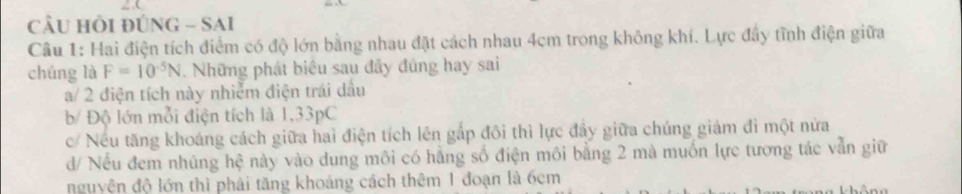 câu hỗi đúNG - SAi
Câu 1: Hai điện tích điểm có độ lớn bằng nhau đặt cách nhau 4cm trong không khí. Lực đầy tĩnh điện giữa
chúng là F=10^(-5)N. Những phát biêu sau đây đúng hay sai
a/ 2 điện tích này nhiễm điện trái dầu
b/ Độ lớn mỗi điện tích là 1,33pC
c/ Nếu tăng khoáng cách giữa haì điện tích lên gắp đôi thì lực đẩy giữa chúng giảm đi một nửa
d/ Nếu đem nhúng hệ này vào dung môi có hằng số điện môi bằng 2 mà muốn lực tương tác vẫn giữ
nguyện độ lớn thì phải tăng khoảng cách thêm 1 đoạn là 6cm