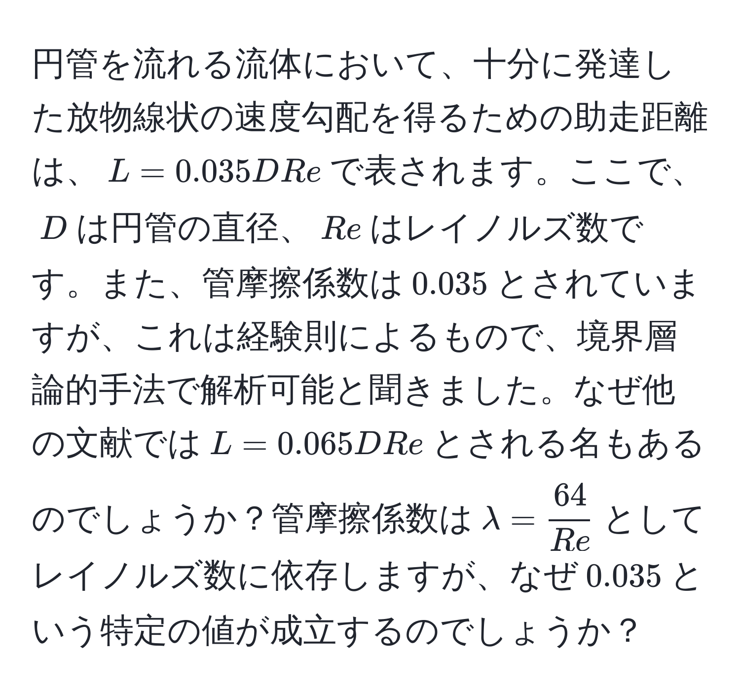 円管を流れる流体において、十分に発達した放物線状の速度勾配を得るための助走距離は、$L = 0.035 D Re$で表されます。ここで、$D$は円管の直径、$Re$はレイノルズ数です。また、管摩擦係数は$0.035$とされていますが、これは経験則によるもので、境界層論的手法で解析可能と聞きました。なぜ他の文献では$L = 0.065 D Re$とされる名もあるのでしょうか？管摩擦係数は$lambda =  64/Re $としてレイノルズ数に依存しますが、なぜ$0.035$という特定の値が成立するのでしょうか？