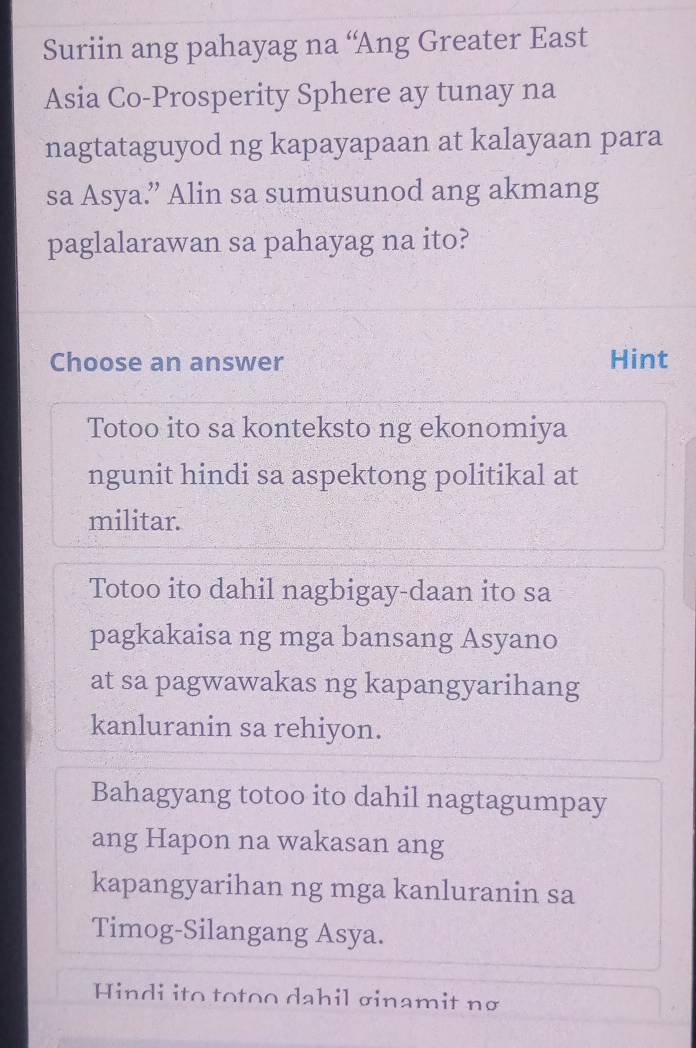 Suriin ang pahayag na “Ang Greater East
Asia Co-Prosperity Sphere ay tunay na
nagtataguyod ng kapayapaan at kalayaan para
sa Asya.” Alin sa sumusunod ang akmang
paglalarawan sa pahayag na ito?
Choose an answer Hint
Totoo ito sa konteksto ng ekonomiya
ngunit hindi sa aspektong politikal at
militar.
Totoo ito dahil nagbigay-daan ito sa
pagkakaisa ng mga bansang Asyano
at sa pagwawakas ng kapangyarihang
kanluranin sa rehiyon.
Bahagyang totoo ito dahil nagtagumpay
ang Hapon na wakasan ang
kapangyarihan ng mga kanluranin sa
Timog-Silangang Asya.
Hindi ito totoo dahil σinamit nơ