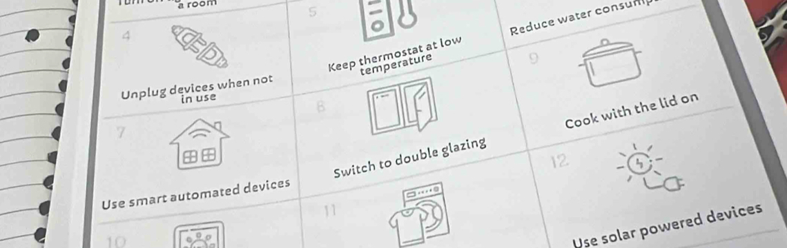 a room
5
4
Keep thermostat at low Reduce water consum 
temperature 
Unplug devices when not 
in use 
B
7
Switch to double glazing Cook with the lid on
12
Use smart automated devices
0
11
10
Use solar powered devices