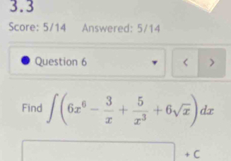 3.3 
Score: 5/14 Answered: 5/14 
Question 6 < ) 
Find  ∈t (6x^6- 3/x + 5/x^3 +6sqrt(x))dx
□ +C