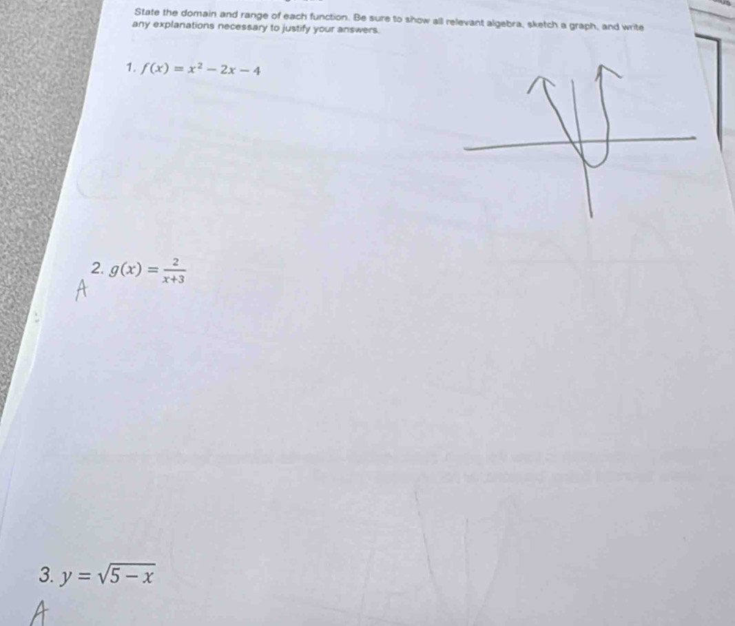 State the domain and range of each function. Be sure to show all relevant algebra, sketch a graph, and write
any explanations necessary to justify your answers.
1. f(x)=x^2-2x-4
2. g(x)= 2/x+3 
3. y=sqrt(5-x)