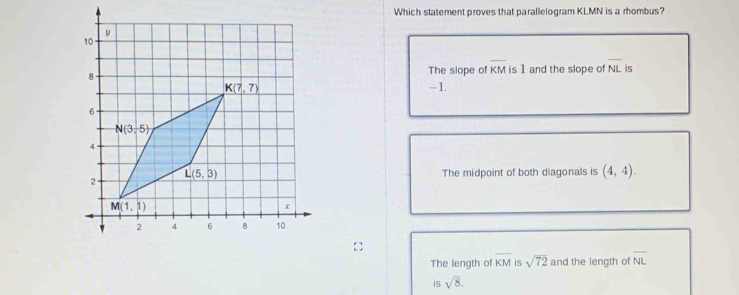 Which statement proves that parallelogram KLMN is a rhombus?
The slope of overline KM is 1 and the slope of overline NL is
-1.
The midpoint of both diagonals is (4,4).
The length of overline KM is sqrt(72) and the length of overline NL
is sqrt(8).