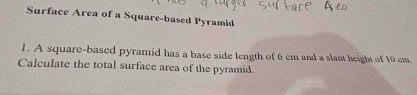 Surface Area of a Square-based Pyramid 
1 . A square-based pyramid has a base side length of 6 cm and a slant height of 10 cm. 
Calculate the total surface area of the pyramid.