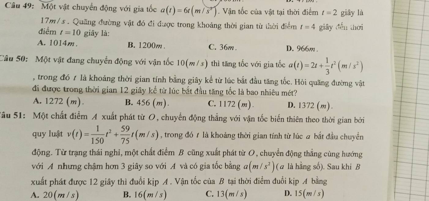 Một vật chuyển động với gia tốc a(t)=6t(m/s^2). Vận tốc của vật tại thời điểm t=2 giây là
17m/s . Quãng đường vật đó đi được trong khoảng thời gian từ thời điểm t=4 giây đến thời
điểm t=10 giây là:
A. 1014m. B. 1200m . C. 36m . D. 966m .
Câu 50: Một vật đang chuyển động với vận tốc 10(m/s) thì tăng tốc với gia tốc a(t)=2t+ 1/3 t^2(m/s^2)
, trong đó t là khoảng thời gian tính bằng giây kể từ lúc bắt đầu tăng tốc. Hỏi quãng đường vật
đi được trong thời gian 12 giây kể từ lúc bắt đầu tăng tốc là bao nhiêu mét?
A. 1272 (m). B. 456 (m). C. 1172 (m) . D. 1372 (m).
Sâu 51: Một chất điểm A xuất phát từ O, chuyển động thẳng với vận tốc biến thiên theo thời gian bởi
quy luật v(t)= 1/150 t^2+ 59/75 t(m/s) , trong đó t là khoảng thời gian tính từ lúc a bắt đầu chuyền
động. Từ trạng thái nghi, một chất điểm B cũng xuất phát từ O, chuyển động thắng cùng hướng
với A nhưng chậm hơn 3 giây so với A và có gia tốc bằng a(m/s^2) ( a là hằng số). Sau khi B
xuất phát được 12 giây thì đuổi kịp A . Vận tốc của B tại thời điểm đuổi kịp A bằng
A. 20(m/s) B. 16(m / s) C. 13(m/s) D. 15(m / s)