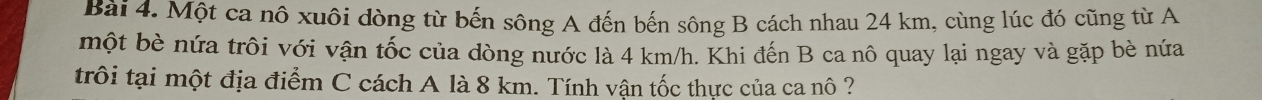 Một ca nô xuôi dòng từ bến sông A đến bến sông B cách nhau 24 km, cùng lúc đó cũng từ A 
một bè nứa trôi với vận tốc của dòng nước là 4 km/h. Khi đến B ca nô quay lại ngay và gặp bè nứa 
trôi tại một địa điểm C cách A là 8 km. Tính vận tốc thực của ca nô ?