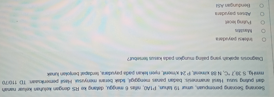 Seorang Seorang perempuan, umur 19 tahun, P1A0, nifas 6 minggu, datang ke RS dengan keluhan keluar nanah
dari puting susu. Hasil anamnesis: badan panas menggigil, tidak berani menyusui. Hasil pemeriksaan: TD 110/70
mmHg, S 39,7°C , N 88 x /menit, P 24 x/ menit, nyeri tekan pada payudara, terdapat benjolan lunak
Diagnosis apakah yang paling mungkin pada kasus tersebut?
Infeksi payudara
Mastitis
Puting lecet
Abses payudara
Bendungan ASI