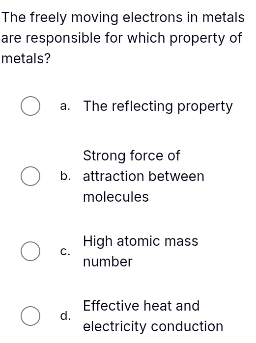 The freely moving electrons in metals
are responsible for which property of
metals?
a. The reflecting property
Strong force of
b. attraction between
molecules
High atomic mass
C.
number
Effective heat and
d.
electricity conduction