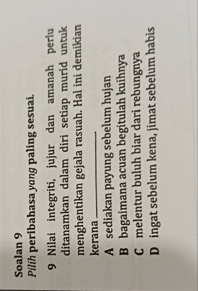 Soalan 9
Pilih peribahasa yang paling sesuai.
9 Nilai integriti, jujur dan amanah perlu
ditanamkan dalam diri setiap murid untuk
menghentikan gejala rasuah. Hal ini demikian
kerana_
A sediakan payung sebelum hujan
B bagaimana acuan begitulah kuihnya
C melentur buluh biar dari rebungnya
D ingat sebelum kena, jimat sebelum habis