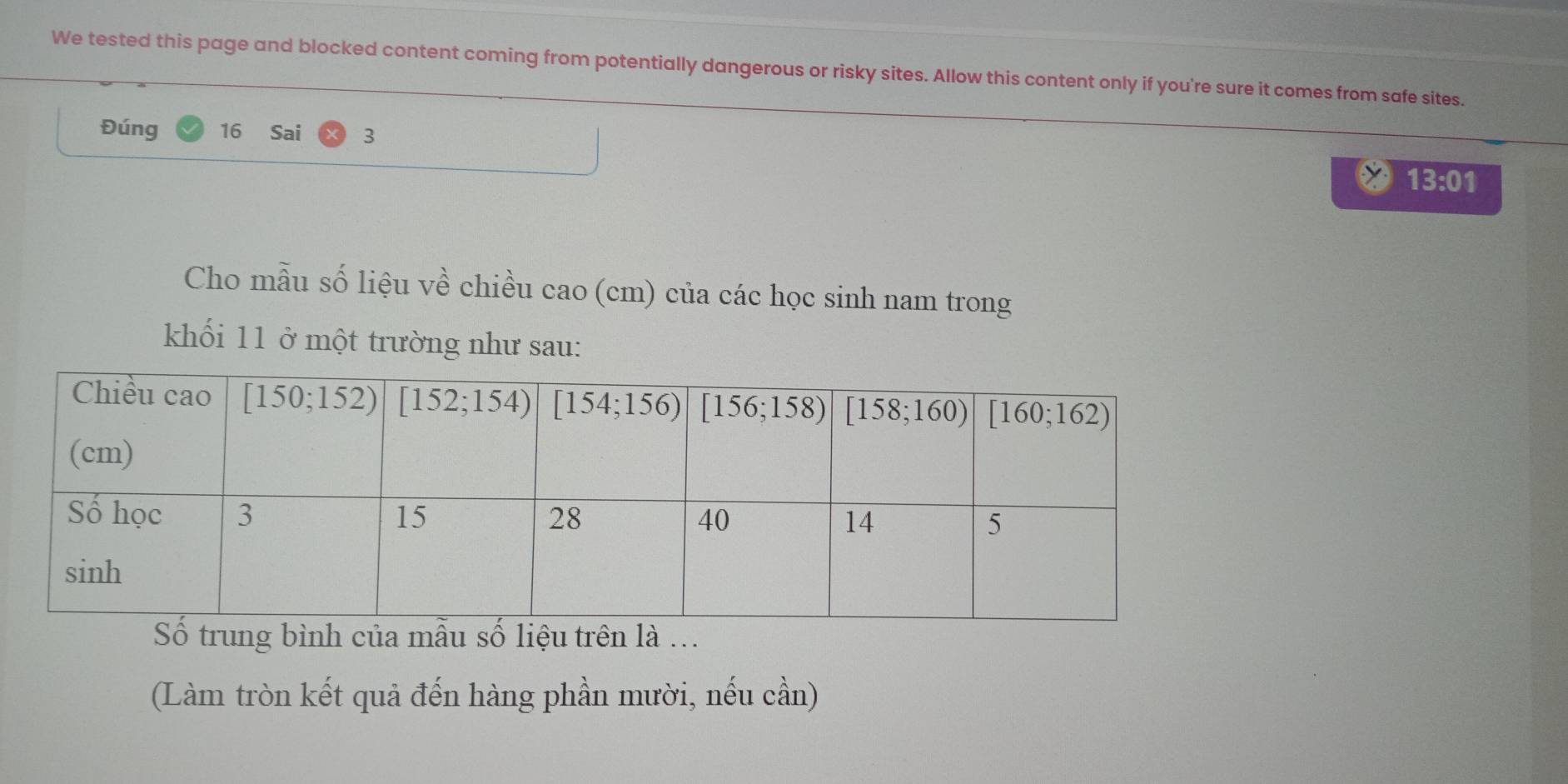 We tested this page and blocked content coming from potentially dangerous or risky sites. Allow this content only if you're sure it comes from safe sites.
Đúng 16 Sai 3
13:01
Cho mẫu số liệu về chiều cao (cm) của các học sinh nam trong
khối 11 ở một trường như sau:
(Làm tròn kết quả đến hàng phần mười, nếu cần)