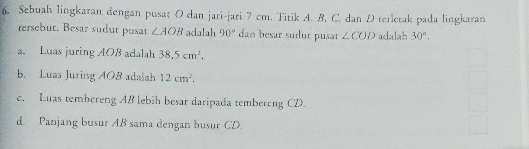 Sebuah lingkaran dengan pusat O dan jari-jari 7 cm. Titik A, B, C, dan D terletak pada lingkaran
tersebut. Besar sudut pusat ∠ AOB adalah 90° dan besar sudut pusat ∠ COD adalah 30°.
a. Luas juring AOB adalah 38,5cm^2.
b. Luas Juring AOB adalah 12cm^2.
c. Luas tembereng AB lebih besar daripada tembereng CD.
d. Panjang busur AB sama dengan busur CD.