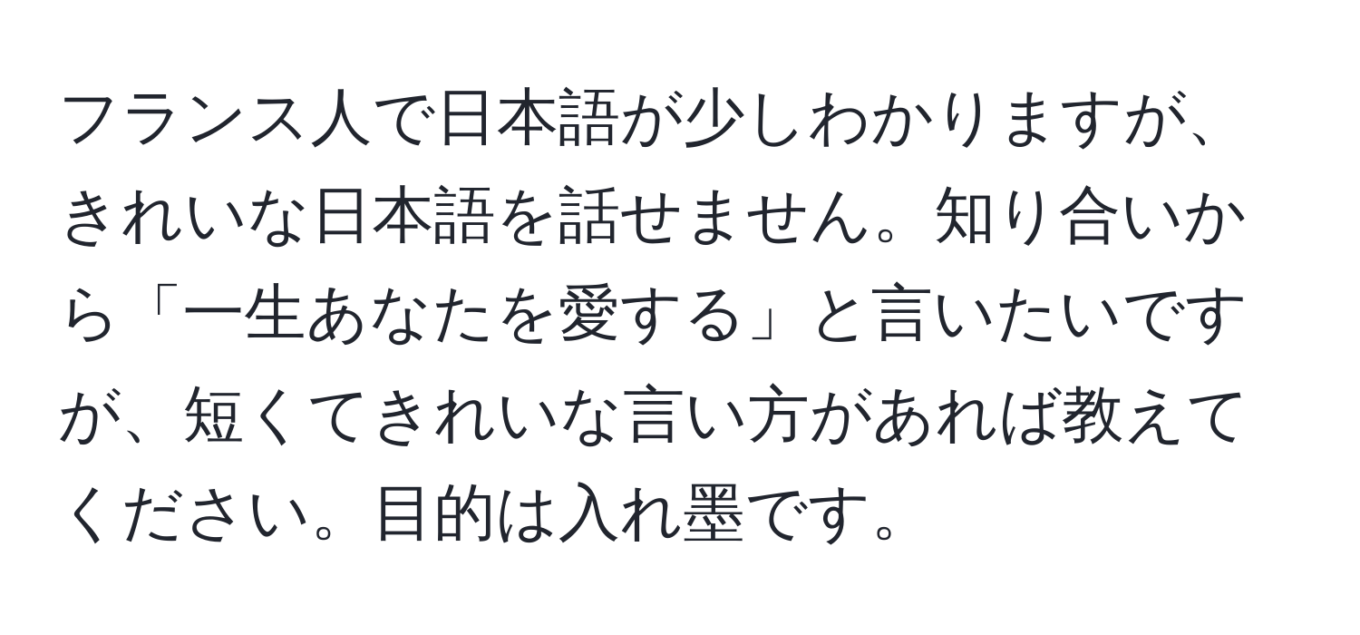 フランス人で日本語が少しわかりますが、きれいな日本語を話せません。知り合いから「一生あなたを愛する」と言いたいですが、短くてきれいな言い方があれば教えてください。目的は入れ墨です。