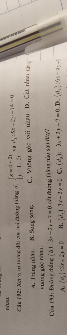 nhau.
Câu 192: Xét vị trí tương đổi của hai đường thắng d_1:beginarrayl x=4+2t y=1-5tendarray. và d_2:5x+2y-14=0.
A. Trùng nhau. B. Song song. C. Vuông góc với nhau. D. Cắt nhau nhưm
vuông góc nhau.
* Câu 193: Đường thẳng (Δ): 3x-2y-7=0 cắt đường thẳng nào sau đây?
A. (d_1):3x+2y=0 B. (d_2):3x-2y=0 C. (d_3):-3x+2y-7=0. D. (d_4):6x-4y-1