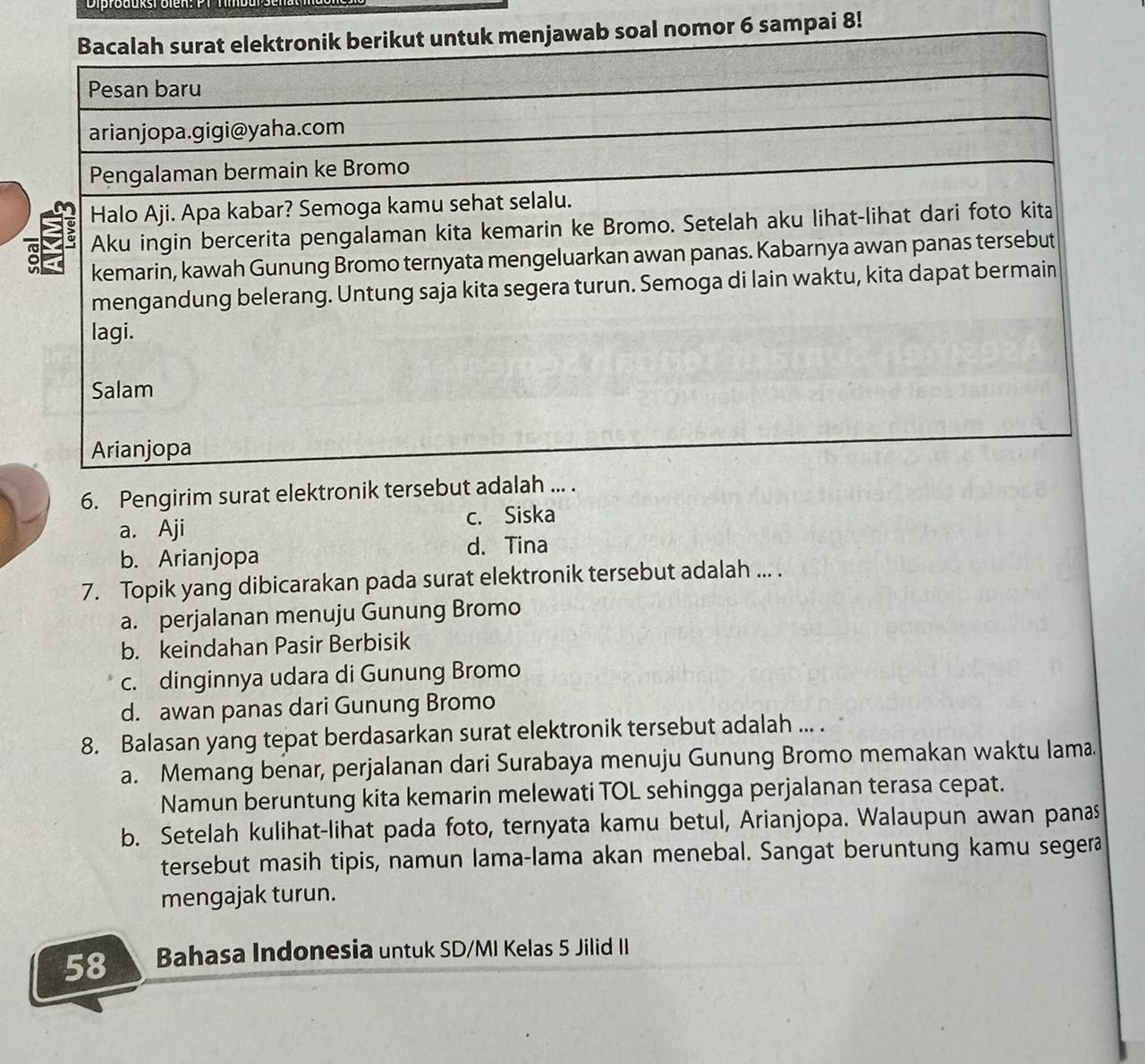 Bacalah surat elektronik berikut untuk menjawab soal nomor 6 sampai 8!
Pesan baru
arianjopa.gigi@yaha.com
Pengalaman bermain ke Bromo
Halo Aji. Apa kabar? Semoga kamu sehat selalu.
Aku ingin bercerita pengalaman kita kemarin ke Bromo. Setelah aku lihat-lihat dari foto kita
kemarin, kawah Gunung Bromo ternyata mengeluarkan awan panas. Kabarnya awan panas tersebut
mengandung belerang. Untung saja kita segera turun. Semoga di lain waktu, kita dapat bermain
lagi.
Salam
Arianjopa
6. Pengirim surat elektronik tersebut adalah ... .
a. Aji c. Siska
b. Arianjopa
d. Tina
7. Topik yang dibicarakan pada surat elektronik tersebut adalah ... .
a. perjalanan menuju Gunung Bromo
b. keindahan Pasir Berbisik
c. dinginnya udara di Gunung Bromo
d. awan panas dari Gunung Bromo
8. Balasan yang tepat berdasarkan surat elektronik tersebut adalah ... .
a. Memang benar, perjalanan dari Surabaya menuju Gunung Bromo memakan waktu lama.
Namun beruntung kita kemarin melewati TOL sehingga perjalanan terasa cepat.
b. Setelah kulihat-lihat pada foto, ternyata kamu betul, Arianjopa. Walaupun awan panas
tersebut masih tipis, namun lama-lama akan menebal. Sangat beruntung kamu segera
mengajak turun.
58 Bahasa Indonesia untuk SD/MI Kelas 5 Jilid II