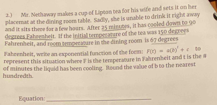 2.) Mr. Nethaway makes a cup of Lipton tea for his wife and sets it on her 
placemat at the dining room table. Sadly, she is unable to drink it right away 
and it sits there for a few hours. After 25 minutes, it has cooled down to 90
degrees Fahrenheit. If the initial temperature of the tea was 150 degrees
Fahrenheit, and room temperature in the dining room is 67 degrees
Fahrenheit, write an exponential function of the form: F(t)=a(b)^t+c to 
represent this situation where F is the temperature in Fahrenheit and t is the # 
of minutes the liquid has been cooling. Round the value of b to the nearest 
hundredth. 
Equation:_