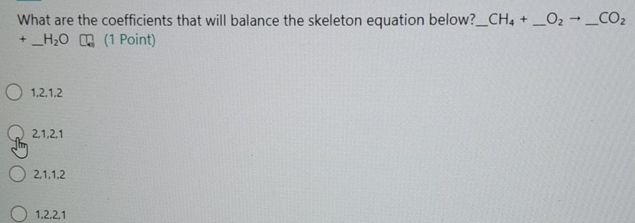 What are the coefficients that will balance the skeleton equation below?_ CH_4+ _  O_2 _ CO_2
+ _ H_2O (1 Point)
1, 2, 1, 2
2, 1, 2, 1
2, 1, 1, 2
1, 2, 2, 1