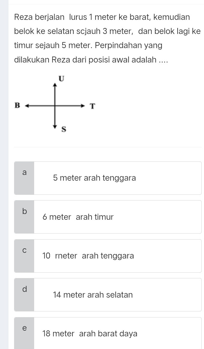 Reza berjalan lurus 1 meter ke barat, kemudian
belok ke selatan scjauh 3 meter, dan belok lagi ke
timur sejauh 5 meter. Perpindahan yang
dilakukan Reza dari posisi awal adalah ....
a 5 meter arah tenggara
b
6 meter arah timur
C 10 rneter arah tenggara
d
14 meter arah selatan
e
18 meter arah barat daya