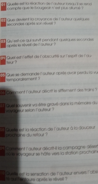 ' Quelle est la réaction de l'auteur lorsqu'il se rend 
compte que le bougeoir n'est plus allumé ? 
2 Que devient la croyance de l'auteur queiques 
secondes après son révell ? 
d Qu'est-ce qui survit pendant queiques secondes 
après le réveil de l'auteur ? 
6 Quel est l'effet de l'obscurité sur l'esprit de l'au 
teur ? 
05 Que se demande l'auteur après avoir perdu la vu 
temporairement ? 
0 6 Comment l'auteur décrit le sifflement des trains ? 
07 Quel souvenir va être gravé dans la mémoire du 
voyageur selon l'auteur ? 
15 Quelle est la réaction de l'auteur à la douceur 
prochaine du retour ? 
Comment l'auteur décrit-il la campagne déser 
où le voyageur se hâte vers la station prochain 
0 Quelle est la sensation de l'auteur envers l'obs 
é qui l'entoure après le réveil ?