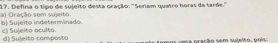 Defina o típo de sujeito desta oração: "Seriam quatro horas da tarde."
a) Oração sem sujeito.
b) Sujeito indeterminado.
c) Sujeito oculto.
d) Sujeito composto
umos uma oração sem sujeito, pois: