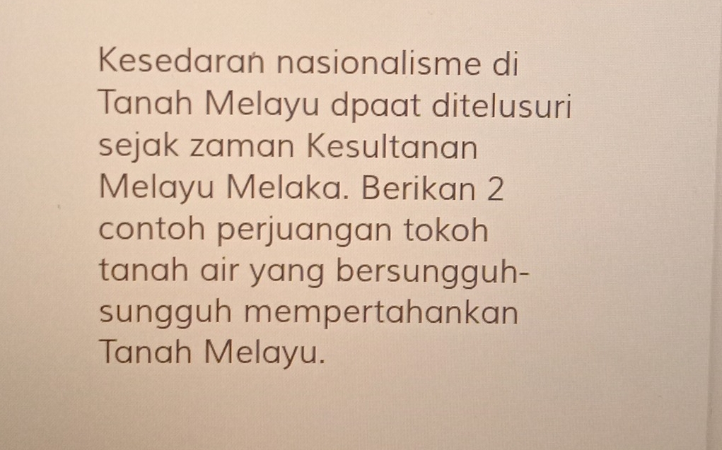 Kesedaran nasionalisme di 
Tanah Melayu dpaat ditelusuri 
sejak zaman Kesultanan 
Melayu Melaka. Berikan 2
contoh perjuangan tokoh 
tanah air yang bersungguh- 
sungguh mempertahankan 
Tanah Melayu.