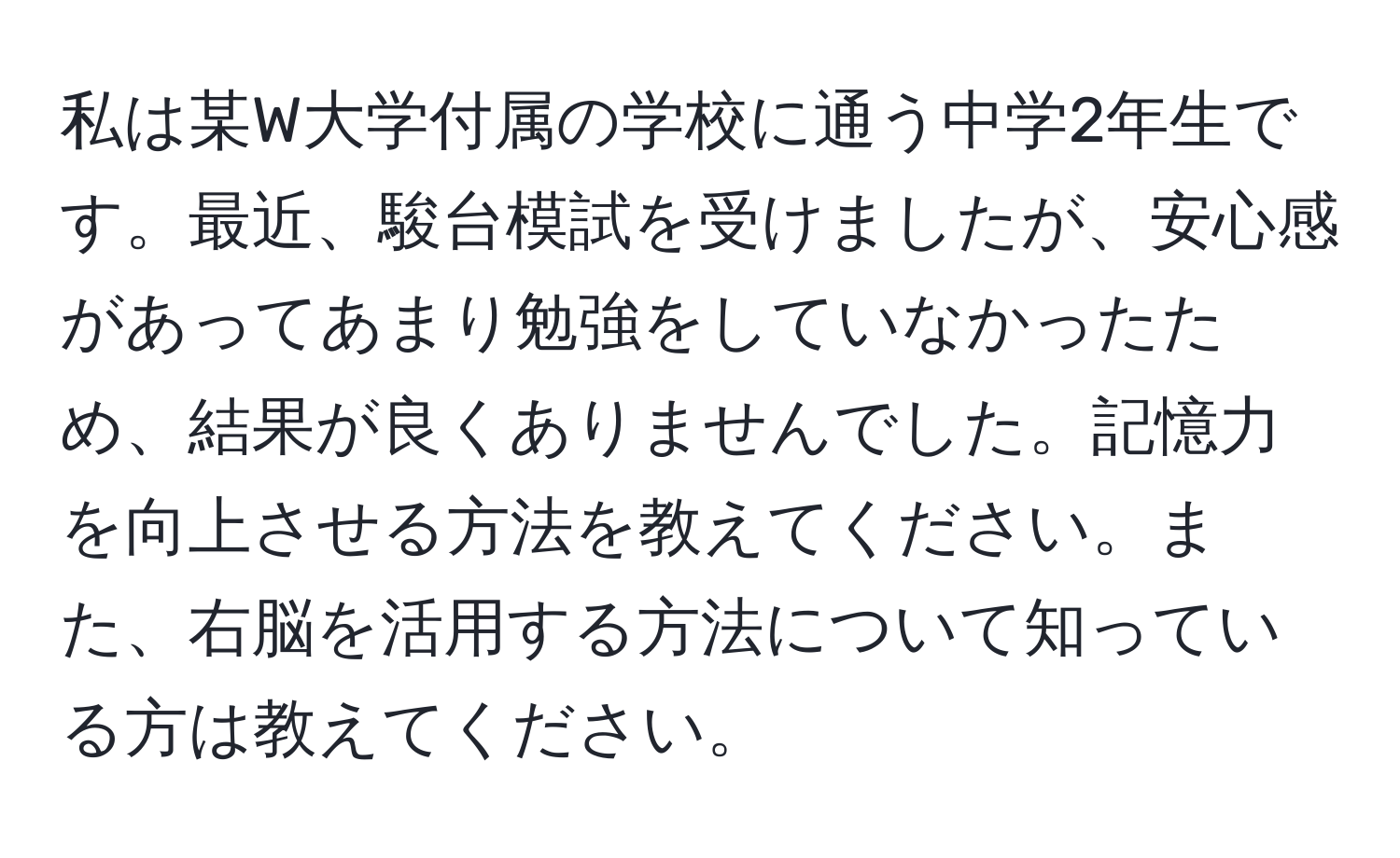 私は某W大学付属の学校に通う中学2年生です。最近、駿台模試を受けましたが、安心感があってあまり勉強をしていなかったため、結果が良くありませんでした。記憶力を向上させる方法を教えてください。また、右脳を活用する方法について知っている方は教えてください。