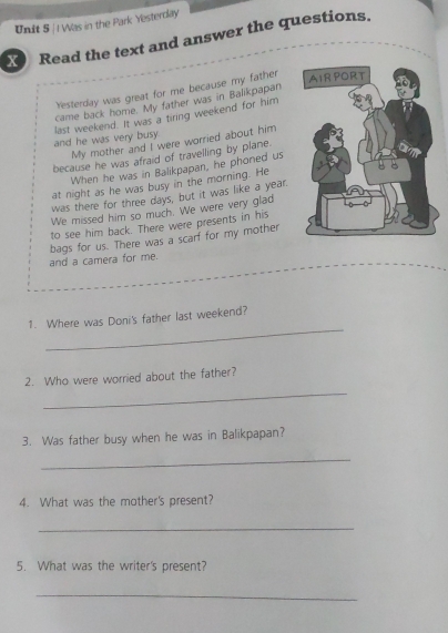 Was in the Park Yesterday 
X Read the text and answer the questions. 
Yesterday was great for me because my father 
came back home. My father was in Balikpapan 
and he was very busy last weekend. It was a tiring weekend for him 
My mother and I were worried about him 
because he was afraid of travelling by plane. 
When he was in Balikpapan, he phoned us 
at night as he was busy in the morning. He 
was there for three days, but it was like a year. 
We missed him so much. We were very glad 
to see him back. There were presents in his 
bags for us. There was a scarf for my mother 
and a camera for me. 
_ 
1. Where was Doni's father last weekend? 
_ 
2. Who were worried about the father? 
3. Was father busy when he was in Balikpapan? 
_ 
4. What was the mother's present? 
_ 
5. What was the writer's present? 
_