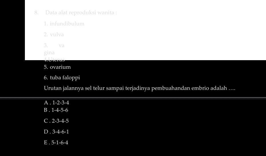 Data alat reproduksi wanita :
1. infundibulum
2. vulva
3. va
gina
5. ovarium
6. tuba faloppi
Urutan jalannya sel telur sampai terjadinya pembuahandan embrio adalah ....
A . 1-2-3-4
B . 1-4-5-6
C . 2-3-4-5
D . 3-4-6-1
E . 5-1-6-4