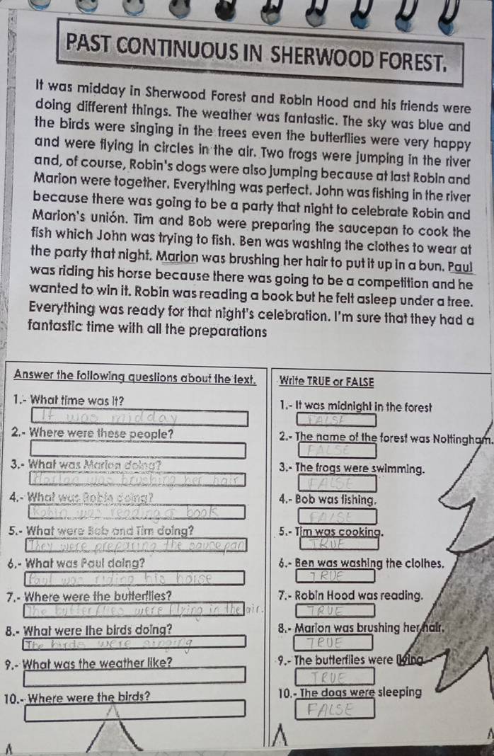 PAST CONTINUOUS IN SHERWOOD FOREST. 
It was midday in Sherwood Forest and Robin Hood and his friends were 
doing different things. The weather was fantastic. The sky was blue and 
the birds were singing in the trees even the butterflies were very happy 
and were flying in circles in the air. Two frogs were jumping in the river 
and, of course, Robin's dogs were also jumping because at last Robin and 
Marion were together. Everything was perfect. John was fishing in the river 
because there was going to be a party that night to celebrate Robin and 
Marion's unión. Tim and Bob were preparing the saucepan to cook the 
fish which John was trying to fish. Ben was washing the clothes to wear at 
the party that night. Marion was brushing her hair to put it up in a bun. Paul 
was riding his horse because there was going to be a competition and he 
wanted to win it. Robin was reading a book but he felt asleep under a tree. 
Everything was ready for that night's celebration. I'm sure that they had a 
fantastic time with all the preparations 
Answer the following queslions about the lext. Write TRUE or FALSE 
1.- What time was it? 1.- It was midnight in the forest 
2.- Where were these people? 2.- The name of the forest was Noltingham. 
3.- What was Marion doina? 3.- The frogs were swimming. 
4.- What was Boble doing? 4.- Bob was fishing. 
5.- What were Bob and Tim doing? 5.- Tim was cooking. 
6.- What was Paul doina? 6.- Ben was washing the clolhes. 
7.- Where were the buttertlies? 7.- Robin Hood was reading. 
8.- What were the birds doing? 8.- Marion was brushing her hair. 
9.- What was the weather like? 9.- The butterflies were lying 
10.--Where were the birds? 10.- The dogs were sleeping 

A