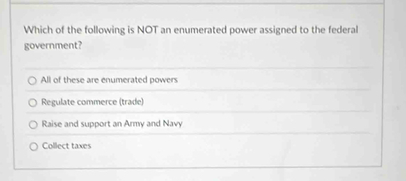 Which of the following is NOT an enumerated power assigned to the federal
government?
All of these are enumerated powers
Regulate commerce (trade)
Raise and support an Army and Navy
Collect taxes