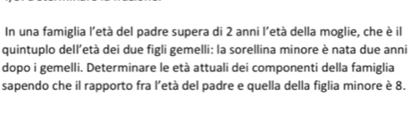 In una famiglia l'età del padre supera di 2 anni l'età della moglie, che è il 
quintuplo dell’età dei due figli gemelli: la sorellina minore è nata due anni 
dopo i gemelli. Determinare le età attuali dei componenti della famiglia 
sapendo che il rapporto fra l’età del padre e quella della figlia minore è 8.