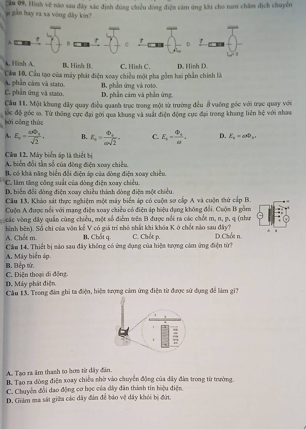 Cầu 09. Hình vẽ nào sau đây xác định đúng chiều dòng điện cảm ứng khi cho nam châm dịch chuyển
i gần hay ra xa vòng dây kín?

A
B
C
D 7
L_orf=0
A. Hình A. B. Hình B. C. Hình C. D. Hình D.
Cầu 10. Cầu tạo của máy phát điện xoay chiều một pha gồm hai phần chính là
A. phần cảm và stato. B. phần ứng và roto.
C. phần ứng và stato. D. phần cảm và phần ứng.
Câu 11. Một khung dây quay điều quanh trục trong một từ trường đều ß vuông góc với trục quay với
đốc độ góc ω. Từ thông cực đại gởi qua khung và suất điện động cực đại trong khung liên hệ với nhau
bởi công thức
A. E_o=frac omega Phi _osqrt(2). E_o=frac Phi _oomega sqrt(2). C. E_o=frac Phi _oomega . D. E_0=omega xD_0.
B.
Câu 12. Máy biến áp là thiết bị
A. biến đồi tần số của dòng điện xoay chiều.
B. có khả năng biến đồi điện áp của dòng điện xoay chiều.
C. làm tăng công suất của dòng điện xoay chiều.
D. biển đồi dòng điện xoay chiều thành dòng điện một chiều.
Câu 13. Khảo sát thực nghiệm một máy biến áp có cuộn sơ cấp A và cuộn thứ cấp B.
Cuộn A được nổi với mạng điện xoay chiều có điện áp hiệu dụng không đổi. Cuộn B gồm
các vòng dây quần cùng chiều, một số điểm trên B được nối ra các chốt m, n, p, q (như
hình bên). Số chỉ của vôn kế V có giá trí nhỏ nhất khi khóa K ở chốt nào sau đây?
A. Chốt m. B. Chốt q. C. Chốt p. D.Chốt n.
Câu 14. Thiết bị nào sau đây không có ứng dụng của hiện tượng cảm ứng điện từ?
A. Máy biến áp.
B. Bếp từ.
C. Điện thoại di động.
D. Máy phát điện.
Câu 13. Trong đàn ghi ta điện, hiện tượng cảm ứng điện từ được sử dụng để làm gì?
A. Tạo ra âm thanh to hơn từ dây đàn.
B. Tạo ra dòng điện xoay chiều nhờ vào chuyển động của dây đàn trong từ trường.
C. Chuyền đổi dao động cơ học của dây đàn thành tín hiệu điện.
D. Giảm ma sát giữa các dây đàn để bảo vệ dây khỏi bị đứt.