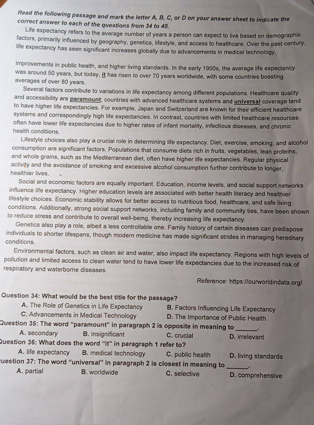 Read the following passage and mark the letter A, B, C, or D on your answer sheet to indicate the
correct answer to each of the questions from 34 to 40.
Life expectancy refers to the average number of years a person can expect to live based on demographic
factors, primarily influenced by geography, genetics, lifestyle, and access to healthcare. Over the past century,
life expectancy has seen significant increases globally due to advancements in medical technology.
improvements in public health, and higher living standards. In the early 1900s, the average life expectancy
was around 50 years, but today, it has risen to over 70 years worldwide, with some countries boasting
averages of over 80 years.
Several factors contribute to variations in life expectancy among different populations. Healthcare quality
and accessibility are paramount; countries with advanced healthcare systems and universal coverage tend
to have higher life expectancies. For example, Japan and Switzerland are known for their efficient healthcare
systems and correspondingly high life expectancies. In contrast, countries with limited healthcare resources
often have lower life expectancies due to higher rates of infant mortality, infectious diseases, and chronic
health conditions.
Lifestyle choices also play a crucial role in determining life expectancy. Diet, exercise, smoking, and alcohol
consumption are significant factors. Populations that consume diets rich in fruits, vegetables, lean proteins,
and whole grains, such as the Mediterranean diet, often have higher life expectancies. Regular physical
activity and the avoidance of smoking and excessive alcohol consumption further contribute to longer,
healthier lives.
Social and economic factors are equally important. Education, income levels, and social support networks
influence life expectancy. Higher education levels are associated with better health literacy and healthier
lifestyle choices. Economic stability allows for better access to nutritious food, healthcare, and safe living
conditions. Additionally, strong social support networks, including family and community ties, have been shown
to reduce stress and contribute to overall well-being, thereby increasing life expectancy.
Genetics also play a role, albeit a less controllable one. Family history of certain diseases can predispose
individuals to shorter lifespans, though modern medicine has made significant strides in managing hereditary
conditions
Environmental factors, such as clean air and water, also impact life expectancy. Regions with high levels of
pollution and limited access to clean water tend to have lower life expectancies due to the increased risk of
respiratory and waterbore diseases.
Reference: https://ourworldindata.org/
Question 34: What would be the best title for the passage?
A. The Role of Genetics in Life Expectancy B. Factors Influencing Life Expectancy
C. Advancements in Medical Technology D. The Importance of Public Health
Question 35: The word “paramount” in paragraph 2 is opposite in meaning to _.
A. secondary B. insignificant C. crucial D. irrelevant
Question 36: What does the word “'it” in paragraph 1 refer to?
A. life expectancy B. medical technology C. public health D. living standards
question 37: The word “universal” in paragraph 2 is closest in meaning to_ .
A. partial B. worldwide C. selective D. comprehensive