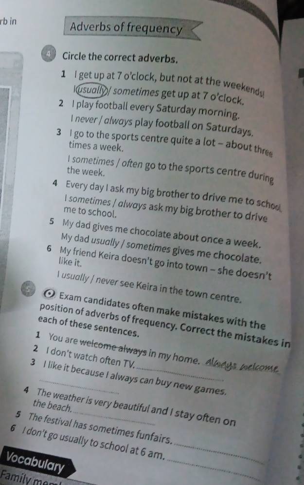 rb in Adverbs of frequency
Circle the correct adverbs.
1 I get up at 7 o’clock, but not at the weekends
Iusually/ sometimes get up at 7 o’clock.
2 I play football every Saturday morning.
I never / always play football on Saturdays.
3 I go to the sports centre quite a lot - about thre
times a week.
I sometimes / often go to the sports centre during
the week.
4 Every day I ask my big brother to drive me to schoo
I sometimes / always ask my big brother to drive
me to school.
5 My dad gives me chocolate about once a week.
My dad usually / sometimes gives me chocolate.
6 My friend Keira doesn't go into town - she doesn’t
like it.
I usually / never see Keira in the town centre.
Exam candidates often make mistakes with the
position of adverbs of frequency. Correct the mistakes in
each of these sentences.
1 You are welcome always in my home.
2 I don’t watch often TV.
3 I like it because I always can buy new games.
the beach.
4 The weather is very beautiful and I stay often on
5 The festival has sometimes funfairs.
_
6 I don’t go usually to school at 6 am._
Vocabulary
Family mem