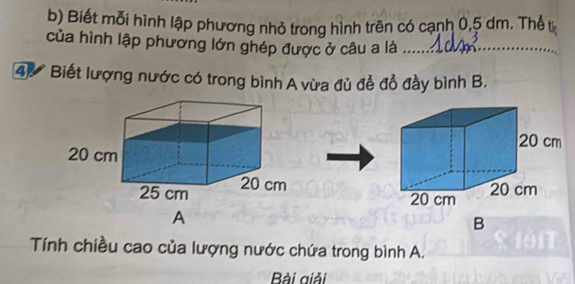 Biết mỗi hình lập phương nhỏ trong hình trên có cạnh 0, 5 dm. Thể t 
của hình lập phương lớn ghép được ở câu a là_ 
_ 
4) Biết lượng nước có trong bình A vừa đủ đễ đổ đầy bình B. 
A 
B 
Tính chiều cao của lượng nước chứa trong bình A. 
Bài giải